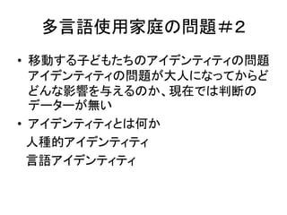 多言語使用家庭の問題＃２ 
• 移動する子どもたちのアイデンティティの問題 
アイデンティティの問題が大人になってからど 
どんな影響を与えるのか、現在では判断の 
データーが無い 
• アイデンティティとは何か 
人種的アイデンティティ 
言語アイデンティティ 
 