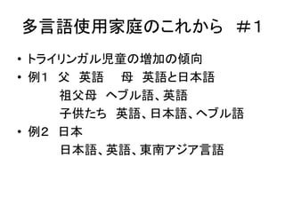 多言語使用家庭のこれから＃１ 
• トライリンガル児童の増加の傾向 
• 例１ 父英語母英語と日本語 
祖父母ヘブル語、英語 
子供たち英語、日本語、ヘブル語 
• 例２ 日本 
日本語、英語、東南アジア言語 
 