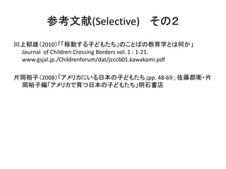 参考文献(Selective) その２ 
川上郁雄（2010）「「移動する子どもたち」のことばの教育学とは何か」 
Journal of Children Crossing Borders vol. 1 : 1-21. 
www.gsjal.jp./Childrenforum/dat/jcccb01.kawakami.pdf 
片岡裕子（2008）「アメリカにいる日本の子どもたち」pp. 48-69 ; 佐藤郡衛・片 
岡裕子編「アメリカで育つ日本の子どもたち」明石書店 
 