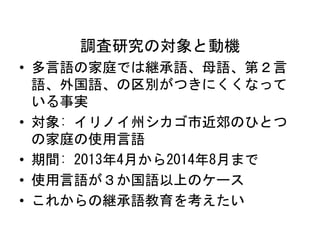 調査研究の対象と動機 
• 多言語の家庭では継承語、母語、第２言 
語、外国語、の区別がつきにくくなって 
いる事実 
• 対象: イリノイ州シカゴ市近郊のひとつ 
の家庭の使用言語 
• 期間: 2013年4月から2014年8月まで 
• 使用言語が３か国語以上のケース 
• これからの継承語教育を考えたい 
 