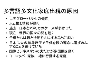 多言語多文化家庭出現の原因 
• 世界グローバル化の傾向 
• 人と物と情報が動く 
• 過去日本とアメリカのケースが多かった 
• 現在世界の国々の間を動く 
• 子供たちは親と行動を共にすることが多い 
• 日本は夫の単身赴任で子供を親の運命に道ずれに 
することを避けていた 
• 国際ビジネスマンの夫だけが多国間を動く 
• ヨーロッパ家族一緒に行動する家庭 
 