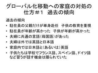 グローバル化移動への家庭の対処の 
仕方＃１ 過去の傾向 
過去の傾向 
• 駐在員の父親だけが単身赴任子供の教育を重視 
• 駐在員が年齢が高かった子供が年齢が高かった 
• 夫婦に共通の言語（母国語）があった 
• 夫婦は外では英語と日本語 
• 家庭内では日本語と（あるいは）英語 
• 子供たちは学校でフランス語、スペイン語、ドイツ語 
など習うが話す機会は限られていた 
 