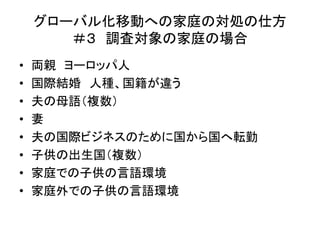 グローバル化移動への家庭の対処の仕方 
＃３ 調査対象の家庭の場合 
• 両親ヨーロッパ人 
• 国際結婚人種、国籍が違う 
• 夫の母語（複数） 
• 妻 
• 夫の国際ビジネスのために国から国へ転勤 
• 子供の出生国（複数） 
• 家庭での子供の言語環境 
• 家庭外での子供の言語環境 
 