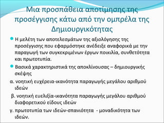 Μια προσπάθεια αποτίμησης της 
προσέγγισης κάτω από την ομπρέλα της 
Δημιουργικότητας 
Η μελέτη των αποτελεσμάτων της αξιολόγησης της 
προσέγγισης που εφαρμόστηκε ανέδειξε αναφορικά με την 
παραγωγή των συγκεκριμένων έργων ποικιλία, συνθετότητα 
και πρωτοτυπία. 
Βασικά χαρακτηριστικά της αποκλίνουσας – δημιουργικής 
σκέψης 
α. νοητική ευχέρεια-ικανότητα παραγωγής μεγάλου αριθμού 
ιδεών 
β. νοητική ευελιξία-ικανότητα παραγωγής μεγάλου αριθμού 
διαφορετικού είδους ιδεών 
γ. πρωτοτυπία των ιδεών-σπανιότητα - μοναδικότητα των 
ιδεών. 
 