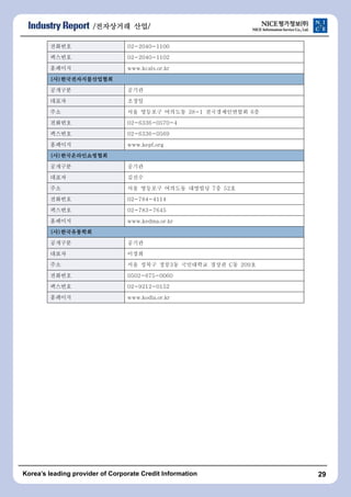 /???????????????????? ????????/ 
???? 02-2040-1100 
???? 02-2040-1102 
???? www.kcals.or.kr 
(?)???????????????????????????????????????? 
???? ??? 
??? ??? 
?? ?? ???? ???? 28-1 ???????? 6? 
???? 02-6336-0570-4 
???? 02-6336-0569 
???? www.kepf.org 
(?)???????????????????????????????????? 
???? ??? 
??? ??? 
?? ?? ???? ???? ???? 7? 52? 
???? 02-784-4114 
???? 02-783-7645 
???? www.kedma.or.kr 
(?)???????????????????????? 
???? ??? 
??? ??? 
?? ?? ??? ??3? ????? ??? C? 209? 
???? 0502-675-0060 
???? 02-9212-0152 
???? www.kodia.or.kr 
Koreas leading provider of Corporate Credit Information 29 
