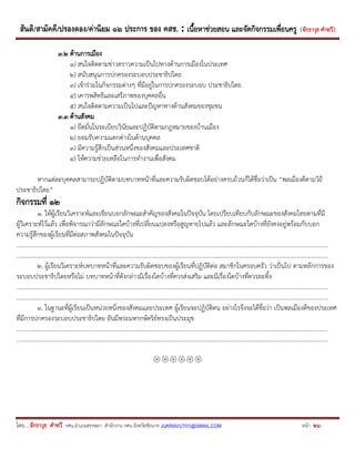 สันติ/สามัคคี/ปรองดอง/ค่านิยม ๑๒ ประการ ของ คสช. : เนื้อหาช่วยสอน และจัดกิจกรรมเพื่อนครู ( จักราวุธ คาทวี ) 
โดย....จักราวุธ คาทวี กศน.อาเภอสรรพยา สานักงาน กศน.จังหวัดชัยนาท JUKRAVUTH1@GMAIL.COM หน้า 26 
3.2 ด้านการเมือง 
1) สนใจติดตามข่าวคราวความเป็นไปทางด้านการเมืองในประเทศ 
2) สนับสนุนการปกครองระบอบประชาธิปไตย 
3) เข้าร่วมในกิจกรรมต่างๆ ที่มีอยู่ในการปกครองระบอบ ประชาธิปไตย 
4) เคารพสิทธิและเสรีภาพของบุคคลอื่น 
5) สนใจติดตามความเป็นไปและปัญหาทางด้านสังคมของชุมชน 
3.3 ด้านสังคม 
1) ยึดมั่นในระเบียบวินัยและปฏิบัติตามกฎหมายของบ้านเมือง 
2) ยอมรับความแตกต่างในด้านบุคคล 
3) มีความรู้สึกเป็นส่วนหนึ่งของสังคมและประเทศชาติ 
4) ให้ความช่วยเหลือในการทางานเพื่อสังคม 
หากแต่ละบุคคลสามารถปฏิบัติตามบทบาทหน้าที่และความรับผิดชอบได้อย่างครบถ้วนก็ได้ชื่อว่าเป็น “พลเมืองดีตามวิถี ประชาธิปไตย” 
กิจกรรมที่ 12 
1. ให้ผู้เรียนวิเคราะห์และเขียนบอกลักษณะสาคัญของสังคมในปัจจุบัน โดยเปรียบเทียบกับลักษณะของสังคมไทยตามที่มี ผู้วิเคราะห์ไว้แล้ว เพื่อพิจารณาว่ามีลักษณะใดบ้างที่เปลี่ยนแปลงหรือสูญหายไปแล้ว และลักษณะใดบ้างที่ยังคงอยู่พร้อมกับบอก ความรู้สึกของผู้เรียนที่มีต่อสภาพสังคมในปัจจุบัน 
……………………………………………………………………………….…………………………………..…………………………………………………………………… 
……………………………………………………………………………….…………………………………..…………………………………………………………………… 
2. ผู้เรียนวิเคราะห์บทบาทหน้าที่และความรับผิดชอบของผู้เรียนที่ปฏิบัติต่อ สมาชิกในครอบครัว ว่าเป็นไป ตามหลักการของ ระบอบประชาธิปไตยหรือไม่ บทบาทหน้าที่ดังกล่าวมีเรื่องใดบ้างที่ควรส่งเสริม และมีเรื่องใดบ้างที่ควรละทิ้ง 
……………………………………………………………………………….…………………………………..…………………………………………………………………… 
……………………………………………………………………………….…………………………………..…………………………………………………………………… 
3. ในฐานะที่ผู้เรียนเป็นหน่วยหนึ่งของสังคมและประเทศ ผู้เรียนจะปฏิบัติตน อย่างไรจึงจะได้ชื่อว่า เป็นพลเมืองดีของประเทศ ที่มีการปกครองระบอบประชาธิปไตย อันมีพระมหากษัตริย์ทรงเป็นประมุข 
……………………………………………………………………………….…………………………………..…………………………………………………………………… 
……………………………………………………………………………….…………………………………..…………………………………………………………………… 
 
 