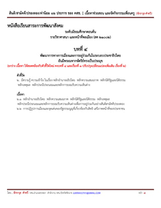 สันติ/สามัคคี/ปรองดอง/ค่านิยม ๑๒ ประการ ของ คสช. : เนื้อหาช่วยสอน และจัดกิจกรรมเพื่อนครู ( จักราวุธ คาทวี ) 
โดย....จักราวุธ คาทวี กศน.อาเภอสรรพยา สานักงาน กศน.จังหวัดชัยนาท JUKRAVUTH1@GMAIL.COM หน้า 8 
หนังสือเรียนสาระการพัฒนาสังคม 
ระดับมัธยมศึกษาตอนต้น 
รายวิชาศาสนา และหน้าที่พลเมือง (สค ๒๑๐๐๒) 
บทที่ ๔ 
พัฒนาการทางการเมืองและการอยู่ร่วมกันในระบอบประชาธิปไตย 
อันมีพระมหากษัตริย์ทรงเป็นประมุข 
(ยกร่าง เนื้อหา ให้สอดคล้องกับตัวชี้วัดใหม่ คงบทที่ ๔ และเรื่องที่ ๑ ปรับปรุงเปลี่ยนแปลงเพิ่มเติม เรื่องที่ ๒) 
ตัวชี้วัด 
๒. มีความรู้ ความเข้าใจ ในเรื่อง หลักอานาจอธิปไตย หลักความเสมอภาค หลักนิติรัฐและนิติธรรม 
หลักเหตุผล หลักประนีประนอมและหลักการยอมรับความเห็นต่าง 
เนื้อหา 
๒.๑ หลักอานาจอธิปไตย หลักความเสมอภาค หลักนิติรัฐและนิติธรรม หลักเหตุผล 
หลักประนีประนอมและหลักการยอมรับความเห็นต่างเพื่อการอยู่ร่วมกันอย่างสันติสามัคคีปรองดอง 
๒.๒ การปฏิรูปการเมืองและจุดเด่นของรัฐธรรมนูญที่เกี่ยวข้องกับสิทธิ เสรีภาพหน้าที่ของประชาชน 
 