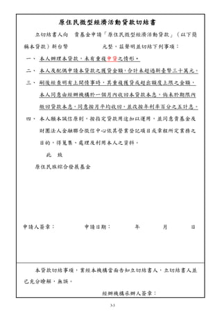 原住民微型經濟活動貸款切結書 
立切結書人向 貴基金申請「原住民微型經濟活動貸款」（以下簡 
稱本貸款）新台幣 元整，茲聲明並切結下列事項： 
一、 本人辦理本貸款，未有重複申貸之情形。 
二、 本人及配偶申請本貸款之獲貸金額，合計未超過新臺幣三十萬元。 
三、 嗣後經查明有上開情事時，其重複獲貸或超出額度上限之金額， 
本人同意由經辦機構於一個月內收回本貸款本息，倘未於期限內 
繳回貸款本息，同意按月平均收回，並改按年利率百分之五計息。 
四、 本人願本誠信原則，按指定貸款用途加以運用，並同意貴基金及 
財團法人金融聯合徵信中心依其營業登記項目或章程所定業務之 
目的，得蒐集、處理及利用本人之資料。 
3-3 
此 致 
原住民族綜合發展基金 
申請人簽章： 申請日期： 年 月 日 
本貸款切結事項，業經本機構當面告知立切結書人，立切結書人並 
已充分瞭解，無誤。 
經辦機構承辦人簽章： 
 