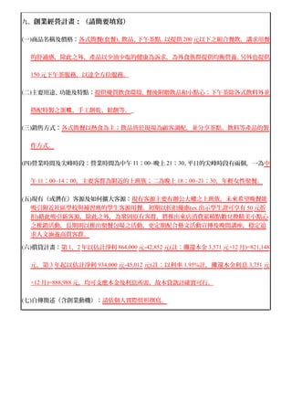 九、創業經營計畫：（請簡要填寫） 
(一)商品名稱及價格： 各式簡餐 ( 套餐 ) 、飲品、下午茶點。以提供 200 元以下之組合餐飲，講求用餐 
的舒適感，除此之外，產品以少油少塩的健康為訴求，為外食族群提供均衡營養。另外也提供 
150 元下午茶服務，以達全方位服務。 
(二)主要用途、功能及特點：提供優質飲食環境、餐後附贈飲品和小點心；下午茶除各式飲料外並 
搭配特製之蛋糕、手工餅乾、鬆餅等。_ 
(三)銷售方式：各式簡餐以熱食為主；飲品皆於現場為顧客調配，並分享茶點、飲料等產品的製 
作方式。 
(四)營業時間及尖峰時段：營業時間為中午11：00~晚上21：30。平日的尖峰時段有兩個，一為中 
午 11 ： 00~14 ： 00 ，主要客群為附近的上班族；二為晚上 18 ： 00~21 ： 30 ，年輕 女性聚餐。 
(五)現有（或潛在）客源及如何擴大客源：現有客源主要有辦公大樓之上班族，未來希望晚餐能 
吸引附近社區學校與補習班的學生客源用餐。初期以折扣優惠 (ex . 出示學生證可享有 50 元折 
扣 ) 藉此吸引新客源，除此之外，為鞏固原有客群，將推出來店消費累積點數兌換精美小點心 
之推銷活動，長期則以推出聚餐包場之活動，更定期配合藝文活動宣傳及晚間講座，穩定追 
求人文涵養高質客群。 
(六)償貸計畫： 第 1 、 2 年以估計淨利 864,000 元 -42,852 元 ( 註：攤還本金 3,571 元 ×12 月 )=821,148 
元，第 3 年起以估計淨利 934,000 元 -45,012 元 ( 註：以利率 1.95% 計，攤還本金利息 3,751 元 
×12 月 )=888,988 元，均可支應本金及利息所需，故本貸款計確實可行。 
(七)自傳簡述（含創業動機）：請依個人實際情形撰寫。 
 