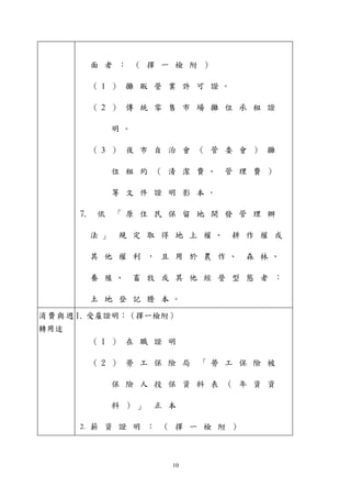 面者： （ 擇一檢附） 
（ 1 ） 攤販營業許可證。 
（ 2 ） 傳統零售市場攤位承租證 
明。 
（ 3 ） 夜市自治會（ 管委會） 攤 
位租約（ 清潔費、管理費） 
等文件證明影本。 
7. 依「原住民保留地開發管理辦 
法」規定取得地上權、耕作權或 
其他權利， 且用於農作、森林、 
養殖、畜牧或其他經營型態者： 
土地登記謄本。 
消費與週 
轉用途 
1. 受雇證明：（擇一檢附） 
（ 1 ） 在職證明 
（ 2 ） 勞工保險局「勞工保險被 
保險人投保資料表（ 年資資 
料） 」正本 
2. 薪資證明： （ 擇一檢附） 
10 
 
