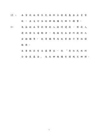 13 、本貸款由原住民族綜合發展基金出資貸 
放， 並支付各經辦機構代辦手續費。 
14、為協助本貸款借款人按時還款， 借款人 
還款發生逾期者， 應接受本會所提供之 
金融輔導、就業輔導及就業推介等相關 
服務。 
本要點若有未盡事宜， 依「原住民族綜 
合發展基金」及經辦機構有關規定辦理。 
7 
 