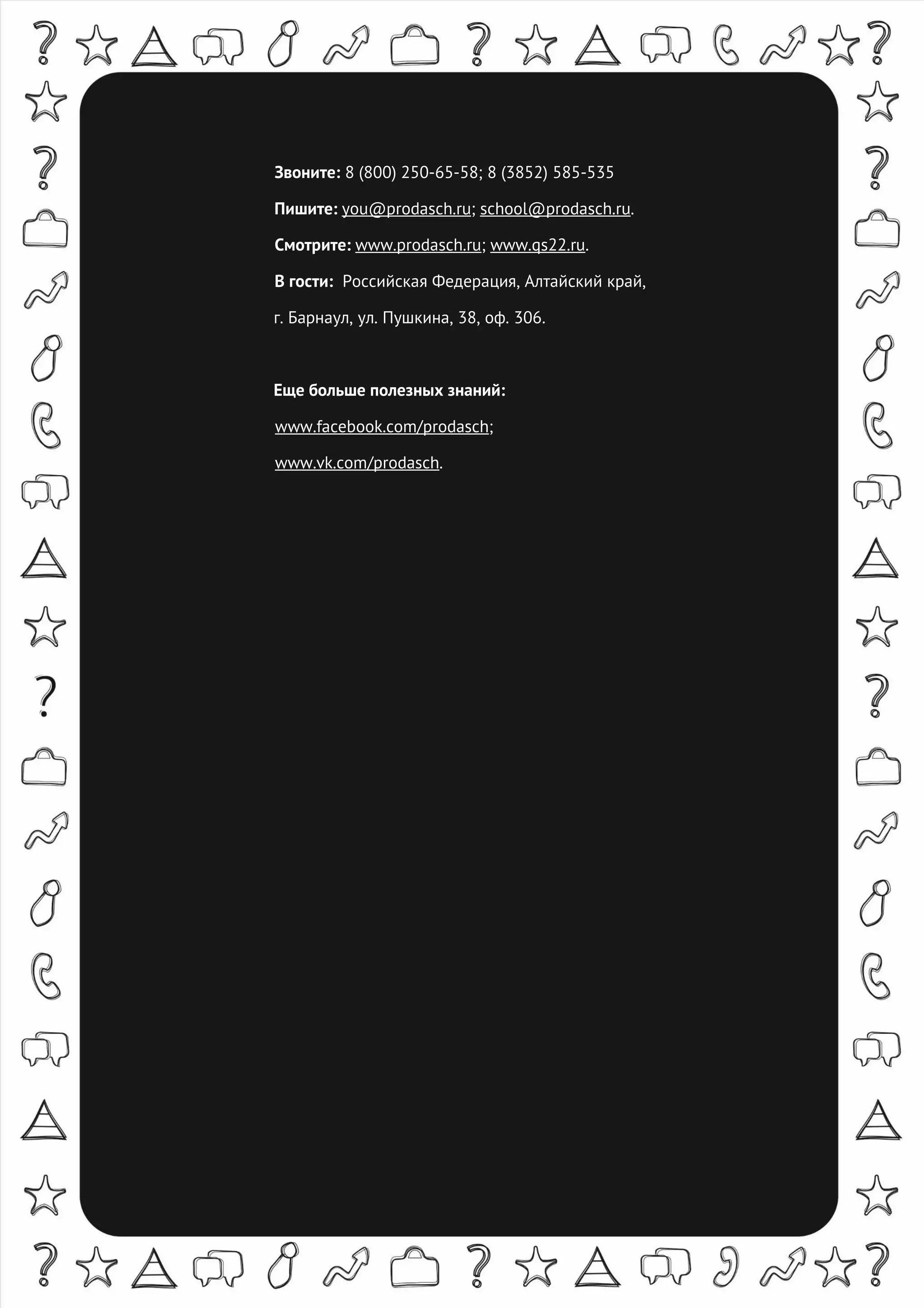 8-800-250-65-58, you@prodasch.ru
Звоните: 8 (800) 250-65-58; 8 (3852) 585-535
Пишите: you@prodasch.ru; school@prodasch.ru.
Смотрите: www.prodasch.ru; www.qs22.ru.
В гости: Российская Федерация, Алтайский край,
г. Барнаул, ул. Пушкина, 38, оф. 306.
Еще больше полезных знаний:
www.facebook.com/prodasch;
www.vk.com/prodasch.
 