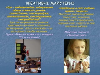 КРЕАТИВНІ МАЙСТЕРНІ 
«Гра – найважливіша, універсальна 
сфера «самості» дитини: 
самовтілення, самоперевірки, 
самовизначення, самовираження, 
самореабілітації” 
Ідея гри направлена на розвиток 
креативного мислення і соціального 
прогнозування. «Шість капелюхів» – це 
шість різних способів мислення. 
Гурток «Театр спонтанності» - методика 
“Шість капелюхів” 
«Найбільше в світі любимо 
мріяти і творити» 
Мистецька творчість розвиває 
творчу уяву, мовлення; 
виховує почуття прекрасного, 
художній смак; гордість за своє 
ментальне коріння. 
Майстерня творчості 
«Звичайне диво» 
 