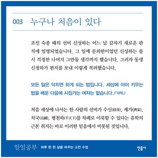 003 누구나 처음이 있다 
조선 숙종 때의 선비 신성하는 어느 날 갑자기 새로운 관 
직에 임명되었습니다. 그 일에 문외한이었던 신성하는 몹 
시 걱정한 나머지 그만둘 생각까지 했습니다. 그러자 동생 
신정하가 편지를 보내 이렇게 격려했습니다. 
모든 일은 닥치면 하게 되는 법입니다. 세상에 아이 키우는 
법을 배운 다음에 시집가는 여자는 없습니다.(『대학』) 
처음 세상에 나서는 한 사람의 선비가 수신(修身), 제가(齊家), 
치국(治國), 평천하(平天下)를 차례로 이룩할 수 있다는 유학의 
근본 취지는 바로 이러한 믿음에서 비롯된 것입니다. 
일일공부 하루 한 편 삶을 바꾸는 고전 수업 
 