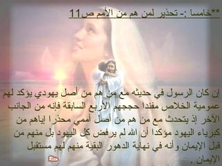 **خاممسا :- تحذير لمن هم ممن الممم ص 11 
إن كان الرسول في حديثه ممع ممن هم ممن أصل يهودي يؤكد لهم 
عموممية الخلص ممفندا حججهم الرببع السابقة فإنه ممن الجانب 
الخر إذ يتحدث ممع ممن هم ممن أصل أمممي ممحذربا إياهم ممن 
كبرياء اليهود ممؤكدا أن ال لم يرفض كل اليهود بل ممنهم ممن 
قبل اليمان وأنه في نهاية الدهورب البقية ممنهم لهم ممستقبل 
اليمان . 
 