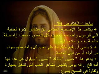 . ** سابعا :- الختام ص 16 
+ يكشف هذا الصححاح الختامي عن مشاعر البوة الحانية 
التي للرسول واهتمامه العجيب بكل شخص ، معطيا إياه صحفة 
خاصحة به ، أو مادحا إياه . 
+ ل ينسي أن يقدم تشكراته علي تعب كل واحد منهم سواء 
من أجله أو من أجل الخدمة . 
+ يدعو هذا " حبيبى " وذاك " نسيبى " ويقول عن هذه إنها 
أمه الخ .. إنه يؤمن بتقديس مشاعر الحب التى تتدفق بطهارة 
ونقاوة في المسيح يسوع . 
