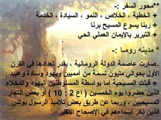 **محور السفر :- 
+ الخطية ، الخلص  ، النمو ، السيادة ، الخدمة 
+ ربنا يسوع المسيح برنا 
+ التبرير باليمان العملي الحي 
* مدينه رومـا :- 
+ صارت عاصمة الدولة الرومانية ، يقدر تعدادها في القرن 
الول بحوالي مليون نسمة من أمميين ويهود وسادة وعبيد . 
+ قبلت المسيحية إما بواسطة المستوطنين اليهود والدخلء  
10 ) أو بعض التجار : الذين حضروا يوم الخمسين ( اع 2 
المسيحيين ، وربما عن طريق بعض تلميذ الرسول بولس 
الذين ذكر أسماء هم في الصحاح الخير 
 