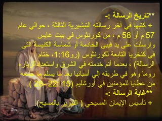 **تاريخ الرسالة :- 
+ كتبها في آخر رسالته التبشيرية الثالثة ، حوالي عام 
57 م أو 58 م ، من كورنثوس في بيت غايس 
وارسلت على يد فيبى الخادمة أو شماسة الكنيسة التى 
فى كنخريا التابعة لكورنثوس (رو 1:16 ، ختام 
الرسالة) ، بعدما أتم خدمته في الشرق واستعداداًللزياره 
روما وهو في طريقه إلي أسبانيا بعد ما يسلم ما جمعه 
.( 28- 22: من عطايا للمؤمنين في أورشليم ( 15 
**غاية الرسالة :- 
+ تأسيس اليمان المسيحي ( التبرير بالمسيح). 
 