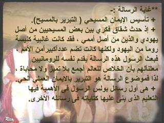 **غاية الرسالة :- 
+ تأسيس اليمان المسيحي ( التبرير بالمسيح). 
+ إذ حدث شقاق فكري بين بعض المسيحيين من أصل 
يهودي والذين من أصل أممي ، فقد كانت غالبية كنيسة 
روما من اليهود ولكنها كانت تضم عدداًمكبيراًممن المم ، 
فبعث الرسول هذه الرسالة يقدم نفسه للرومانيين 
معلناًملهم بأن الخلص  للعالم أجمع بل تميز ول محاباة ، 
لذا فموضوع الرسالة هو التبرير باليمان العملي الحي. 
+ هى أول رسائل بولس الرسول فى الهمية فيها 
التعليم الذى بنى عليها كتاباته فى رسائله الخررى. 
 