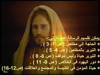ويمكن تقسيم الرسالة عموما إلي:- 
. ( 3 - + الحاجة إلي مخلص ( ص  1 
. ( 5 - + التبرير بالمخلص ( ص  4 
. ( 8 - + التبرير حياة وليس موقف ( ص  6 
. ( 11 - + دور اليهود في الخلص  ( ص  9 
. (16- + حياة المؤمن في الكنيسة والمجتمع والعلقات (ص  12 
 