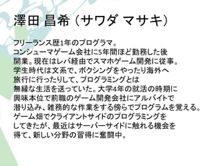 澤田昌希（サワダマサキ） 
フリーランス歴1年のプログラマ。 
コンシューマゲーム会社に5年間ほど勤務した後 
開業。現在はレバ経由でスマホゲーム開発に従事。 
学生時代は文系で、ボクシングをやったり海外へ 
旅行に行ったりして、プログラミング...