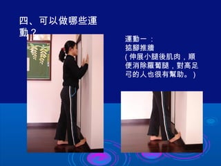 運動一 : 
掂腳推牆 
(伸展小腿後肌肉，順 
便消除羅蔔腿，對高足 
弓的人也很有幫助。) 
四、可以做哪些運 
動？ 
 