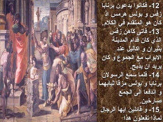 --1122 ففككااننوواا ييددععوونن ببررنناابباا 
ززففسس وو ببووللسس ههررميميسس ااذذ 
ككاانن ههوو االلممتتققددمم ففيي االلككللمم.. 
--1133 ففااتتىى ككااههنن ززففسس 
االلذذيي ككاانن ققدداامم االلممددييننةة 
ببثثييرراانن وو ااككااللييلل ععنندد 
االلببوواابب ميميعع االلججممووعع وو ككاانن 
ييررييدد اانن ييذذببحح.. 
--1144 ففللمماا سسممعع االلررسسووللنن 
ببررنناابباا وو ببووللسس ميميززققاا ثثييااببههمماا 
وو ااننددففععاا االلىى االلججممعع 
صصااررخخيينن.. 
--1155 وو ققاائئلليينن ااييههاا االلررججاالل 
للممااذذاا تتففععللوونن ههذذاا 
ننححنن ااييضضاا ببششرر تتححتت االلمم 
ميميثثللككمم ننببششررككمم اانن تتررججععوواا ميمينن 
ههذذهه االلببااططييلل االلىى االلللهه االلححيي 
االلذذيي خخللقق االلسسممااءء وو االلررضض وو 
االلببححرر وو ككلل ميمياا ففييههاا.. 
--1166 االلذذيي ففيي االلججيياالل االلممااضضييةة 
تترركك ججممييعع االلميميمم ييسسللككوونن ففيي 
ططررققههمم.. 
--1177 ميميعع ااننهه للمم ييتترركك ننففسسهه ببلل 
ششااههدد وو ههوو ييففععلل خخييرراا ييععططيينناا 
ميمينن االلسسممااءء ااميميططاارراا وو ااززميميننةة 
ميميثثممررةة وو ييمملل ققللووببنناا ططععااميمياا وو 
سسرروورراا.. 
--1188 وو ببققووللههمماا ههذذاا ككففاا 
االلججممووعع ببااللججههدد ععنن اانن ييذذببححوواا 
للههمماا.. 
 