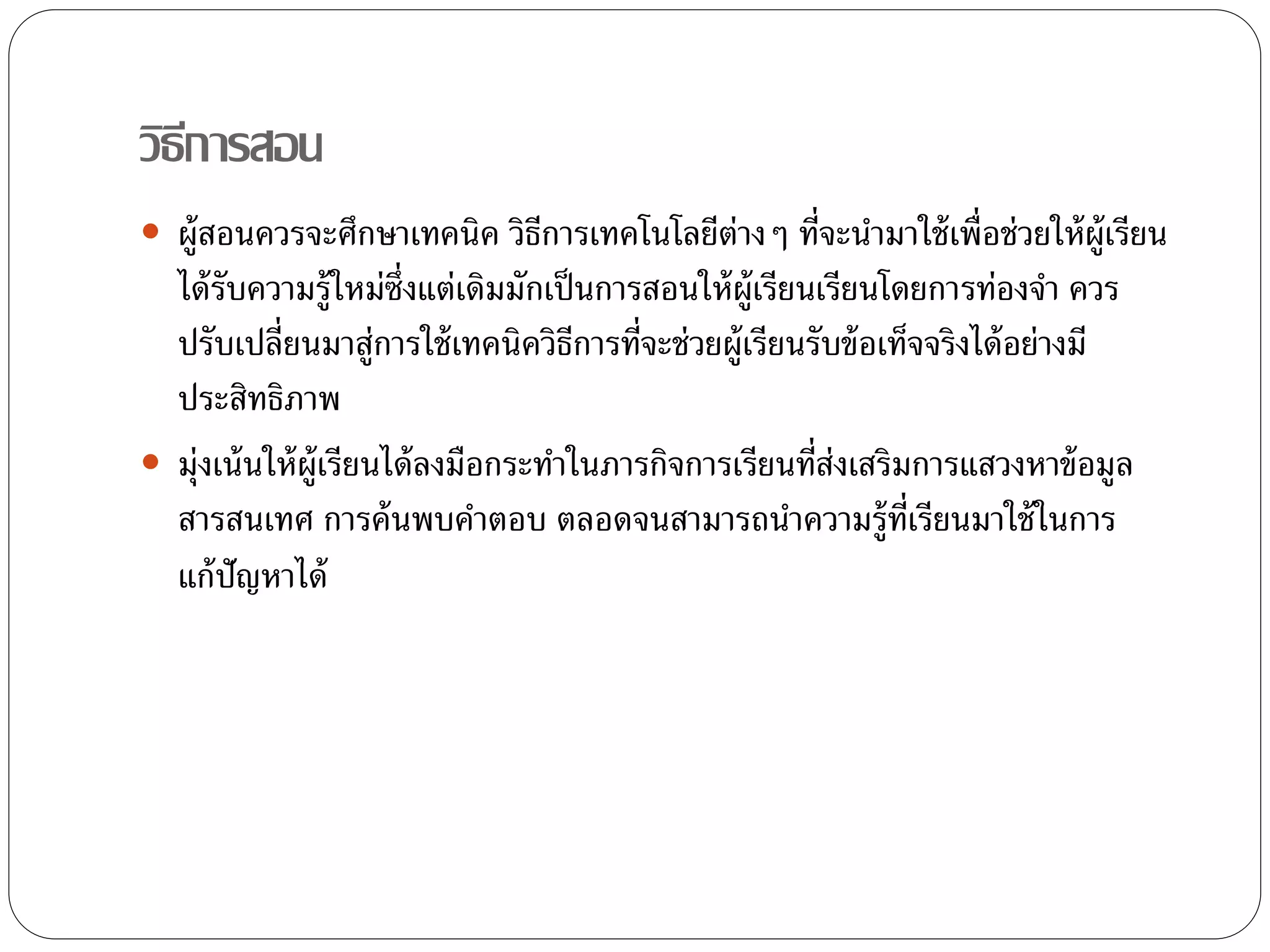 วิธีการสอน 
 ผู้สอนควรจะศึกษาเทคนิค วิธีการเทคโนโลยีต่างๆ ที่จะนา มาใช้เพื่อช่วยให้ผ้เูรียน 
ได้รับความรู้ใหม่ซ่งึแต่เดิมมักเป็นการสอนให้ผ้เูรียนเรียนโดยการทอ่งจา ควร 
ปรับเปลี่ยนมาสู่การใช้เทคนิควิธีการที่จะช่วยผู้เรียนรับข้อเท็จจริงได้อย่างมี 
ประสิทธิภาพ 
 ม่งุเน้นให้ผู้เรียนได้ลงมือกระทา ในภารกิจการเรียนที่ส่งเสริมการแสวงหาข้อมูล 
สารสนเทศ การค้นพบคา ตอบ ตลอดจนสามารถนา ความรู้ที่เรียนมาใช้ในการ 
แก้ปัญหาได้ 
 