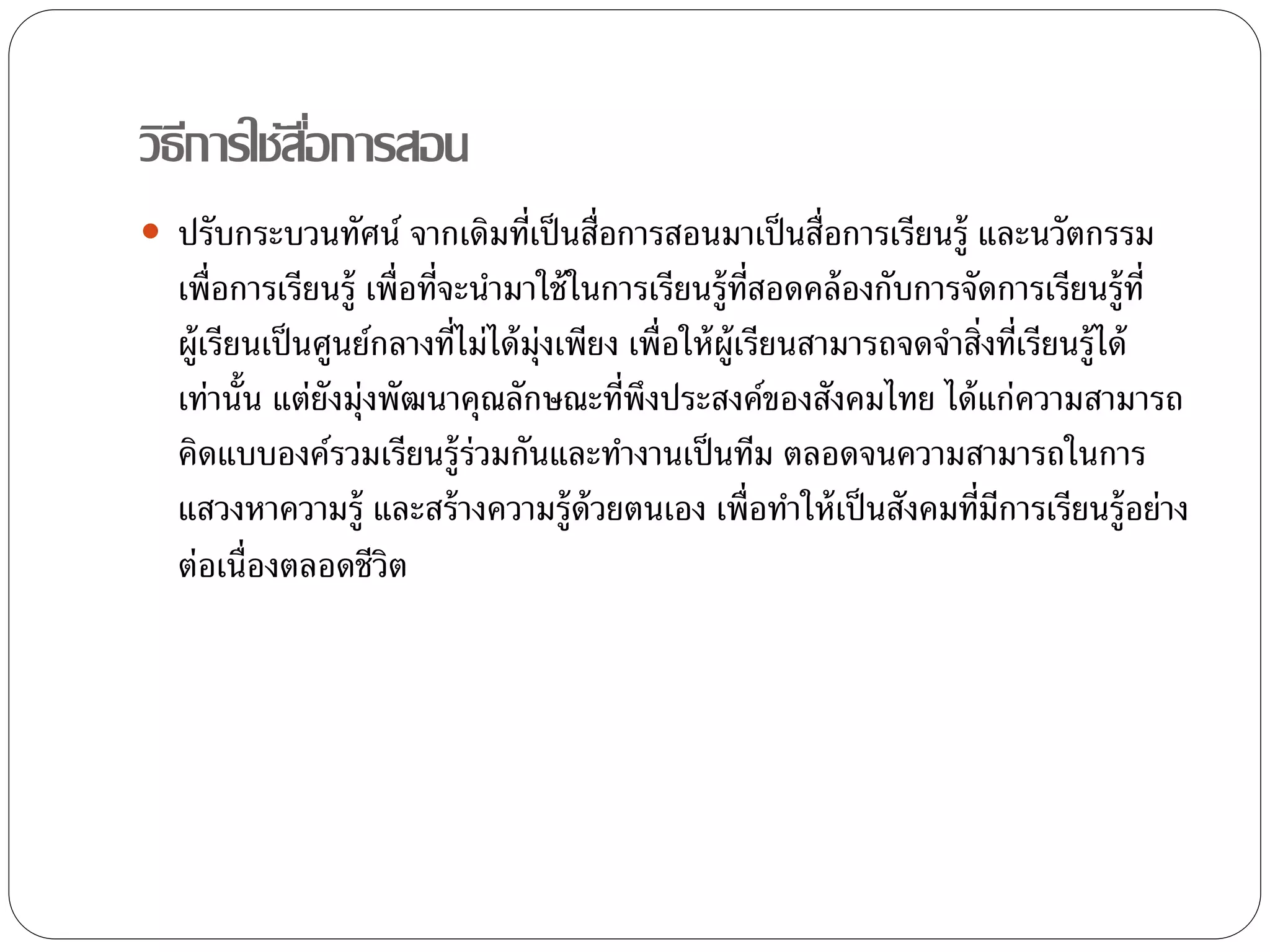 วิธีการใช้สอื่การสอน 
 ปรับกระบวนทัศน์ จากเดิมที่เป็นสื่อการสอนมาเป็นสื่อการเรียนรู้ และนวัตกรรม 
เพื่อการเรียนรู้ เพื่อที่จะนา มาใช้ในการเรียนรู้ที่สอดคล้องกับการจัดการเรียนรู้ที่ 
ผู้เรียนเป็นศูนย์กลางที่ไม่ได้มุ่งเพียง เพื่อให้ผู้เรียนสามารถจดจา สิ่งที่เรียนรู้ได้ 
เท่านั้น แต่ยังมุ่งพัฒนาคุณลักษณะที่พึงประสงค์ของสังคมไทย ได้แก่ความสามารถ 
คิดแบบองค์รวมเรียนรู้ร่วมกันและทา งานเป็นทีม ตลอดจนความสามารถในการ 
แสวงหาความรู้ และสร้างความรู้ด้วยตนเอง เพื่อทา ให้เป็นสังคมที่มีการเรียนรู้อย่าง 
ต่อเน่อืงตลอดชีวิต 
