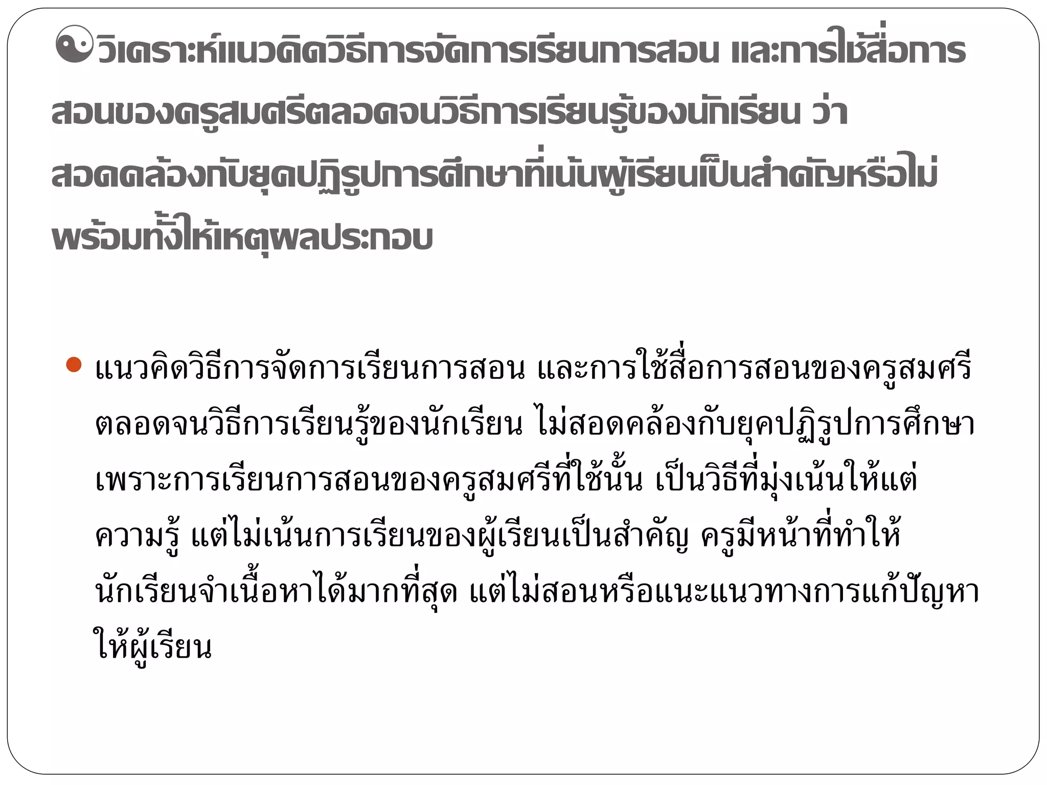 วิเคราะห์แนวคิดวิธีการจัดการเรียนการสอน และการใช้สื่อการ 
สอนของครูสมศรีตลอดจนวิธีการเรียนรู้ของนักเรียน ว่า 
สอดคล้องกับยุคปฏิรูปการศึกษาที่เน้นผู้เรียนเป็นสา คัญหรือไม่ 
พร้อมทั้งให้เหตุผลประกอบ 
 แนวคิดวิธีการจัดการเรียนการสอน และการใช้สื่อการสอนของครูสมศรี 
ตลอดจนวิธีการเรียนร้ขูองนักเรียน ไม่สอดคล้องกับยุคปฏิรูปการศึกษา 
เพราะการเรียนการสอนของครูสมศรีที่ใช้นั้น เป็นวิธีที่มุ่งเน้นให้แต่ 
ความรู้แต่ไม่เน้นการเรียนของผู้เรียนเป็นสา คัญ ครูมีหน้าที่ทา ให้ 
นักเรียนจา เนื้อหาได้มากที่สุด แต่ไม่สอนหรือแนะแนวทางการแก้ปัญหา 
ให้ผู้เรียน 
 