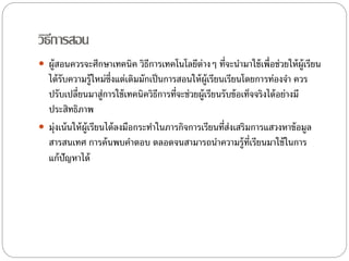 วิธีการสอน 
 ผู้สอนควรจะศึกษาเทคนิค วิธีการเทคโนโลยีต่างๆ ที่จะนา มาใช้เพื่อช่วยให้ผ้เูรียน 
ได้รับความรู้ใหม่ซ่งึแต่เดิมมักเป็นการสอนให้ผ้เูรียนเรียนโดยการทอ่งจา ควร 
ปรับเปลี่ยนมาสู่การใช้เทคนิควิธีการที่จะช่วยผู้เรียนรับข้อเท็จจริงได้อย่างมี 
ประสิทธิภาพ 
 ม่งุเน้นให้ผู้เรียนได้ลงมือกระทา ในภารกิจการเรียนที่ส่งเสริมการแสวงหาข้อมูล 
สารสนเทศ การค้นพบคา ตอบ ตลอดจนสามารถนา ความรู้ที่เรียนมาใช้ในการ 
แก้ปัญหาได้ 
 