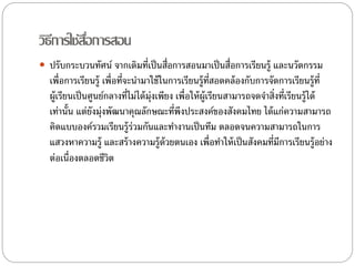 วิธีการใช้สอื่การสอน 
 ปรับกระบวนทัศน์ จากเดิมที่เป็นสื่อการสอนมาเป็นสื่อการเรียนรู้ และนวัตกรรม 
เพื่อการเรียนรู้ เพื่อที่จะนา มาใช้ในการเรียนรู้ที่สอดคล้องกับการจัดการเรียนรู้ที่ 
ผู้เรียนเป็นศูนย์กลางที่ไม่ได้มุ่งเพียง เพื่อให้ผู้เรียนสามารถจดจา สิ่งที่เรียนรู้ได้ 
เท่านั้น แต่ยังมุ่งพัฒนาคุณลักษณะที่พึงประสงค์ของสังคมไทย ได้แก่ความสามารถ 
คิดแบบองค์รวมเรียนรู้ร่วมกันและทา งานเป็นทีม ตลอดจนความสามารถในการ 
แสวงหาความรู้ และสร้างความรู้ด้วยตนเอง เพื่อทา ให้เป็นสังคมที่มีการเรียนรู้อย่าง 
ต่อเน่อืงตลอดชีวิต 
