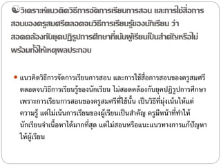 วิเคราะห์แนวคิดวิธีการจัดการเรียนการสอน และการใช้สื่อการ 
สอนของครูสมศรีตลอดจนวิธีการเรียนรู้ของนักเรียน ว่า 
สอดคล้องกับยุคปฏิรูปการศึกษาที่เน้นผู้เรียนเป็นสา คัญหรือไม่ 
พร้อมทั้งให้เหตุผลประกอบ 
 แนวคิดวิธีการจัดการเรียนการสอน และการใช้สื่อการสอนของครูสมศรี 
ตลอดจนวิธีการเรียนร้ขูองนักเรียน ไม่สอดคล้องกับยุคปฏิรูปการศึกษา 
เพราะการเรียนการสอนของครูสมศรีที่ใช้นั้น เป็นวิธีที่มุ่งเน้นให้แต่ 
ความรู้แต่ไม่เน้นการเรียนของผู้เรียนเป็นสา คัญ ครูมีหน้าที่ทา ให้ 
นักเรียนจา เนื้อหาได้มากที่สุด แต่ไม่สอนหรือแนะแนวทางการแก้ปัญหา 
ให้ผู้เรียน 
 