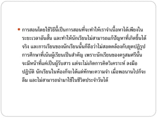  การสอนโดยใช้วิธีนี้เป็นการสอนที่จะทา ให้เราจา เนื้อหาได้เพียงใน 
ระยะเวลาอันสั้น และทา ให้นักเรียนไม่สามารถแก้ปัญหาที่เกิดขึ้นได้ 
จริง และการเรียนของนักเรียนนั้นก็ถือว่าไม่สอดคล้องกับยุคปฏิรูป 
การศึกษาที่เน้นผู้เรียนเป็นสา คัญ เพราะนักเรียนของครูสมศรีนั้น 
จะมีหน้าที่แค่เป็นผู้รับสาร แต่จะไม่เกิดการคิดวิเคราะห์ ลงมือ 
ปฏิบัติ นักเรียนในห้องก็จะได้แต่ทักษะความจา เม่อืพอนานไปก็จะ 
ลืม และไม่สามารถนามาใช้ในชีวิตประจาวันได้ 
 