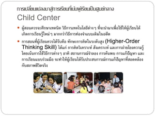 การเปลยี่นแปลงมาสู่การเรียนทเี่น้นผู้เรียนเป็นศูนย์กลาง 
Child Center 
 ผู้สอนควรจะศึกษาเทคนิค วิธีการเทคโนโลยีต่างๆ ที่จะนา มาเพื่อใช้ให้ผ้เูรียนได้ 
เกิดการเรียนรู้ใหม่ๆ มากกว่าวิธีการท่องจา แบบเดิมในอดีต 
 การสอนที่ผู้เรียนควรได้รับคือ ทักษะการคิดในระดับสูง (Higher-Order 
Thinking Skill) ได้แก่ การคิดวิเคราะห์ สังเคราะห์ และการถ่ายโยงความรู้ 
โดยเน้นการใช้วิธีการต่างๆ อาทิ สถานการณ์จาลอง การค้นพบ การแก้ปัญหา และ 
การเรียนแบบร่วมมือ จะทา ให้ผ้เูรียนได้รับประสบการณ์การแก้ปัญหาที่สอดคล้อง 
กับสภาพชีวิตจริง 
 