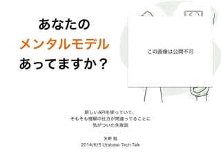 あなたの 
メンタルモデル 
あってますか？ 
新しいAPIを使っていて、 
そもそも理解の仕方が間違ってることに 
気がついた失敗談 
矢野 勉 
2014/6/5 Uzabase Tech Talk 
この画像は公開不可 
 