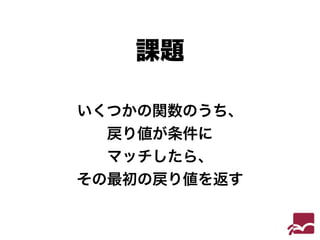 課題 
いくつかの関数のうち、 
戻り値が条件に 
マッチしたら、 
その最初の戻り値を返す 
 