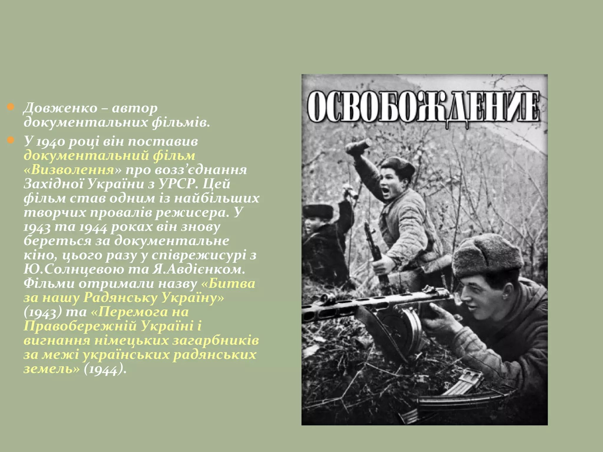  Довженко – автор
документальних фільмів.
 У 1940 роцi вiн поставив
документальний фiльм
«Визволення» про возз’єднання
Захiдної України з УРСР. Цей
фiльм став одним iз найбiльших
творчих провалiв режисера. У
1943 та 1944 роках він знову
береться за документальне
кіно, цього разу у спiврежисурi з
Ю.Солнцевою та Я.Авдiєнком.
Фільми отримали назву «Битва
за нашу Радянську Україну»
(1943) та «Перемога на
Правобережнiй Українi i
вигнання нiмецьких загарбникiв
за межi українських радянських
земель» (1944).
 