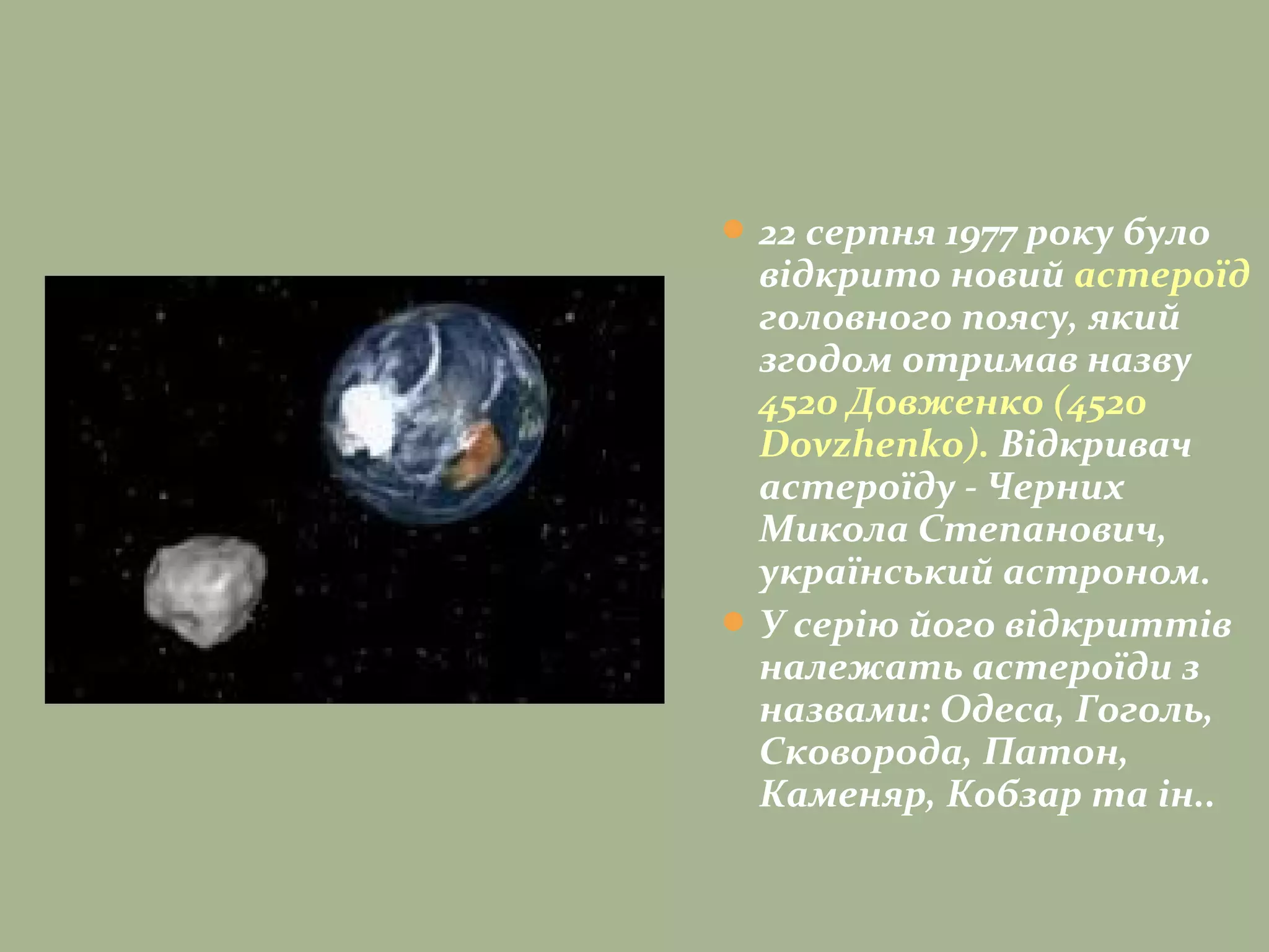 22 серпня 1977 року було
відкрито новий астероїд
головного поясу, який
згодом отримав назву
4520 Довженко (4520
Dovzhenko). Відкривач
астероїду - Черних
Микола Степанович,
український астроном.
У серію його відкриттів
належать астероїди з
назвами: Одеса, Гоголь,
Сковорода, Патон,
Каменяр, Кобзар та ін..
 
