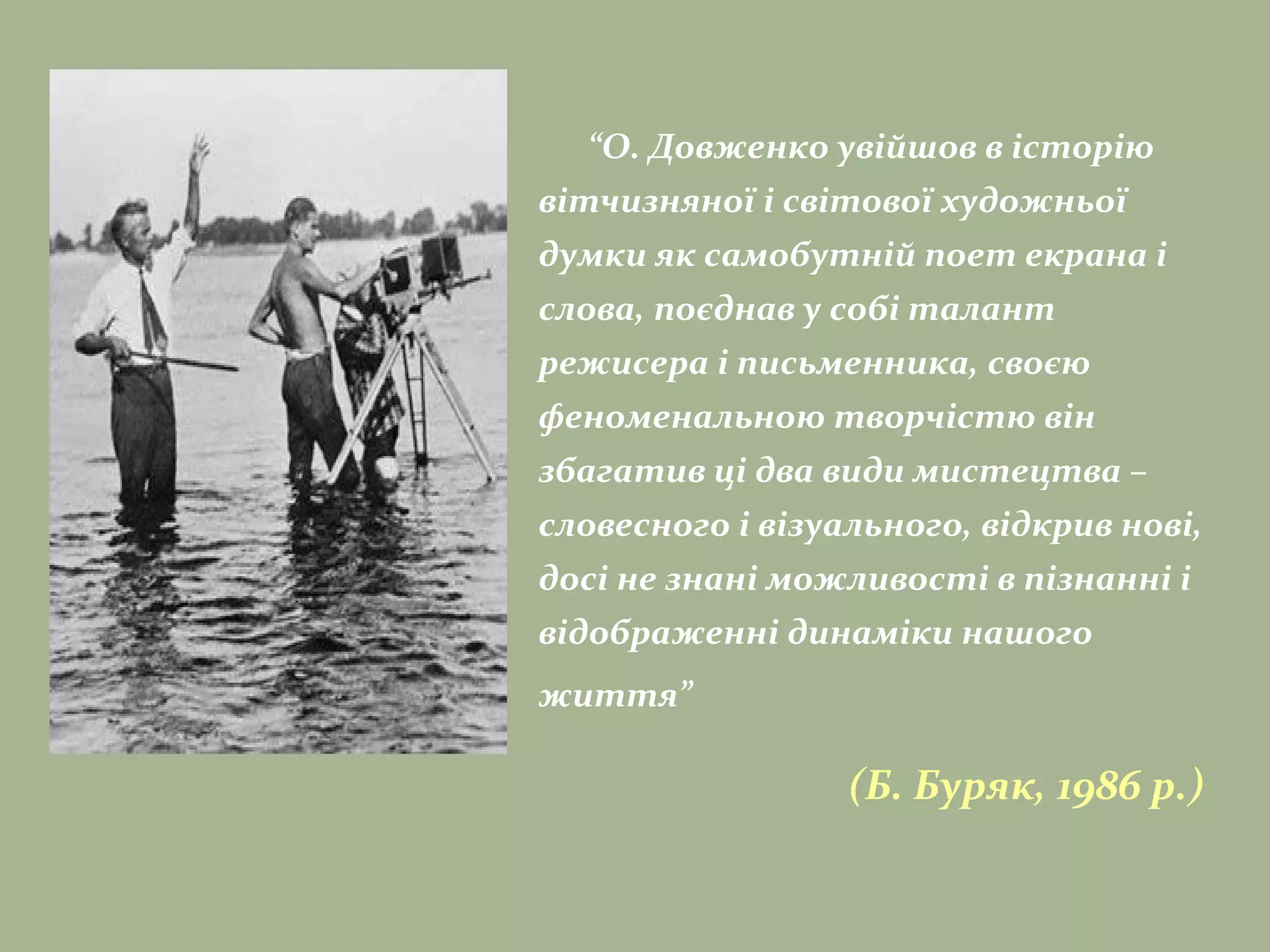 “О. Довженко увійшов в історію
вітчизняної і світової художньої
думки як самобутній поет екрана і
слова, поєднав у собі талант
режисера і письменника, своєю
феноменальною творчістю він
збагатив ці два види мистецтва –
словесного і візуального, відкрив нові,
досі не знані можливості в пізнанні і
відображенні динаміки нашого
життя”
(Б. Буряк, 1986 р.)
 