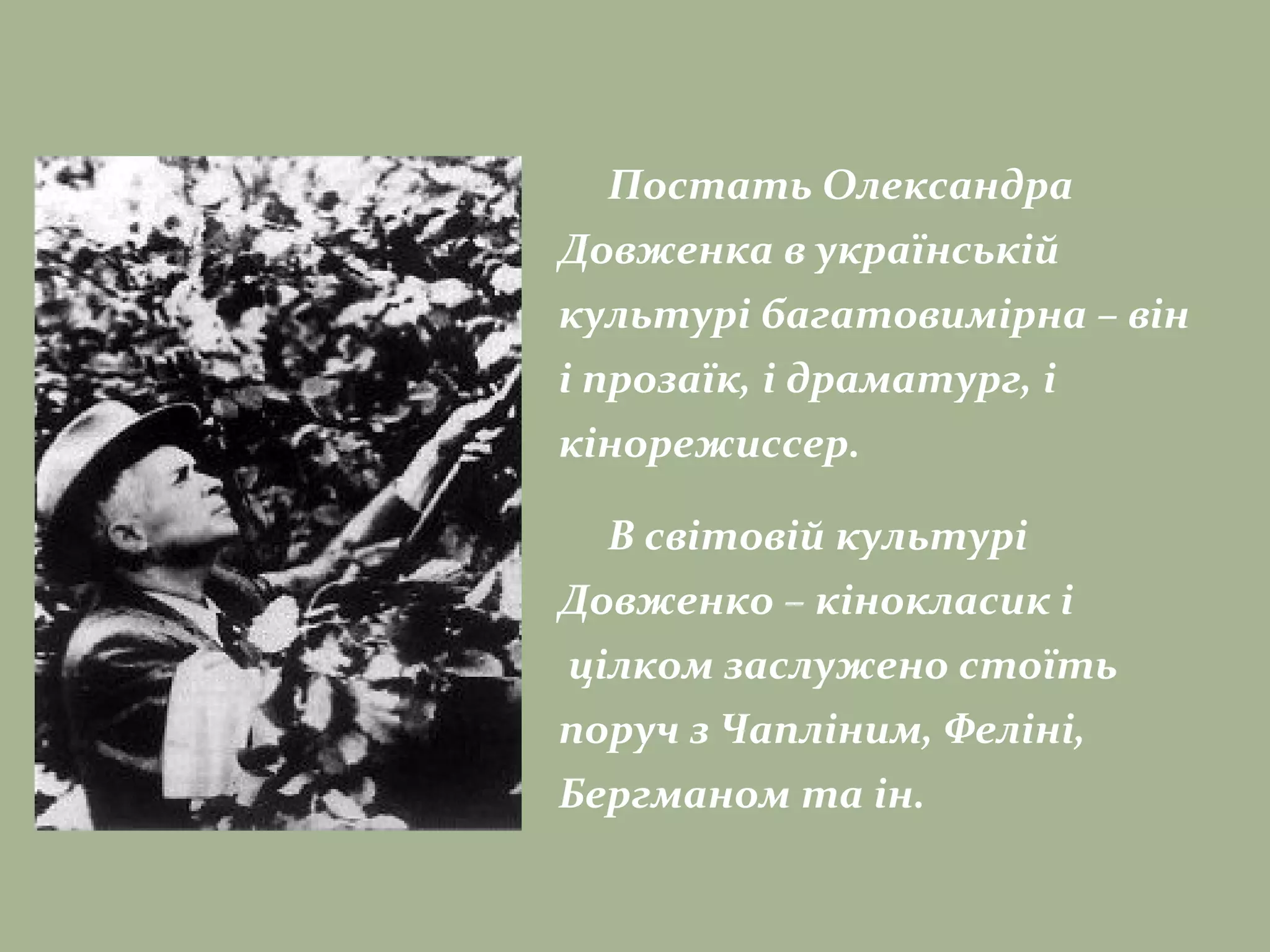 Постать Олександра
Довженка в українській
культурі багатовимірна – він
і прозаїк, і драматург, і
кінорежиссер.
В світовій культурі
Довженко – кінокласик і
цілком заслужено стоїть
поруч з Чапліним, Феліні,
Бергманом та ін.
 