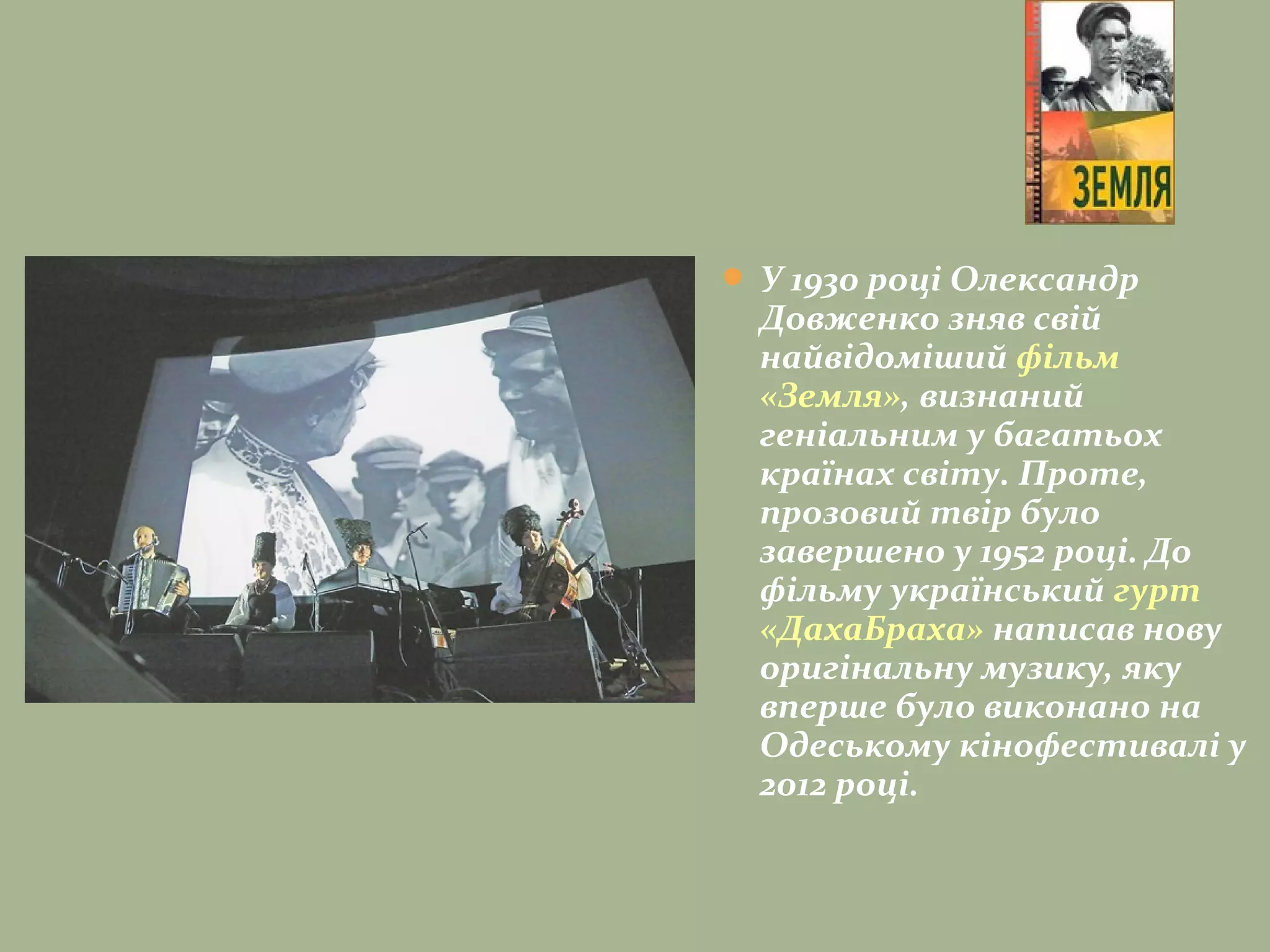  У 1930 році Олександр
Довженко зняв свій
найвідоміший фільм
«Земля», визнаний
геніальним у багатьох
країнах світу. Проте,
прозовий твір було
завершено у 1952 роцi. До
фільму український гурт
«ДахаБраха» написав нову
оригінальну музику, яку
вперше було виконано на
Одеському кінофестивалі у
2012 році.
 