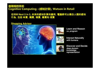© 2009 IBM Corporation18
在實體店面，進行深刻的 shopping experience
基礎設施建立
1. 對整個店面全面的無線 (WiFi) 覆蓋 ;
2. 對店面商品陳列方式要進行基礎性改
造，要建立電子價簽系統 ;
3. 把顧客在店面的購物和網路的購物建
立定位系統 ;
4. 可以設置個性化的多種多樣顧客資料
的採集終端。
商場 WiFi 定位
•採集商場位置和商
鋪資訊
•構建商場空間地圖
客 定位戶
•定位精度約 3-5 米
基於定位的服務
•導航
•行銷資訊
擬現實出樣虛
1. 觸屏出樣 :
2. 條碼出樣 ;
3. 流媒體出樣，通過手機互動，能 提夠
供完整的後臺資訊。
開放交互導購
1. 建立起開放式的、互動型
的交易 ;
2. 消費者的自主選擇為主導
，而以銷售人員的導購、
諮詢為輔助。
融合雙線運營
1. 結合兩個平臺各自
的優勢 ;
2. 線上進行集客，通
過網上進行引流，
引流可能帶來線下
銷售。
強生活體驗增
1. 是把實場景不斷的變成消費者社交
場景
2. 通過實體店面作為載體和平臺，豐
富整個城市或 者社區的生活設施，
把它想像成是一個社區 ;
3. 掘實體互聯網化轉型的空間。挖
 