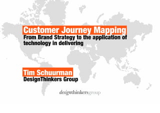 Customer Journey Mapping 
From brand strategy to the application of 
technology to create superior customer 
experience 
Tim Schuurman 
DesignThinkers Group 
 