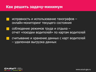 www.scout-gps.ru
Как решить задачу-минимум
исправность и использование тахографов –
онлайн-мониторинг текущего состояния
соблюдение режимов труда и отдыха –
отчет «Режим труда и отдыха водителей»
считывание и хранение данных с карт водителей –
удаленная выгрузка данных
 
