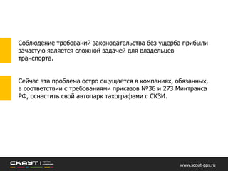 Соблюдение требований законодательства без ущерба прибыли
зачастую является сложной задачей для владельцев транспорта.
Сейчас эта проблема остро ощущается в компаниях, обязанных, в
соответствии с требованиями приказов №36 и 273 Минтранса РФ,
оснастить свой автопарк тахографами с СКЗИ.
www.scout-gps.ru
 