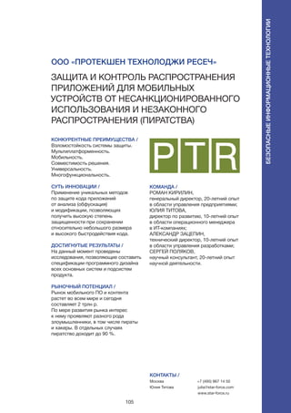 105
КОНКУРЕНТНЫЕ ПРЕИМУЩЕСТВА /
Взломостойкость системы защиты.
Мультиплатформенность.
Мобильность.
Совместимость решения.
Универсальность.
Многофункциональность.
СУТЬ ИННОВАЦИИ /
Применение уникальных методов
по защите кода приложений
от анализа (обфускация)
и модификации, позволяющих
получить высокую степень
защищенности при сохранении
относительно небольшого размера
и высокого быстродействия кода.
ДОСТИГНУТЫЕ РЕЗУЛЬТАТЫ /
На данный момент проведены
исследования, позволяющие составить
спецификации программного дизайна
всех основных систем и подсистем
продукта.
РЫНОЧНЫЙ ПОТЕНЦИАЛ /
Рынок мобильного ПО и контента
растет во всем мире и сегодня
составляет 2 трлн р.
По мере развития рынка интерес
к нему проявляют разного рода
злоумышленники, в том числе пираты
и хакеры. В отдельных случаях
пиратство доходит до 90 %.
КОМАНДА /
РОМАН КИРИЛИН,
генеральный директор, 20-летний опыт
в области управления предприятиями;
ЮЛИЯ ТИТОВА,
директор по развитию, 10-летний опыт
в области операционного менеджера
в ИТ-компаниях;
АЛЕКСАНДР ЗАЦЕПИН,
технический директор, 10-летний опыт
в области управления разработками;
СЕРГЕЙ ПОЛЯКОВ,
научный консультант, 20-летний опыт
научной деятельности.
ООО «Протекшен Технолоджи Ресеч»
Защита и контроль распространения
приложений для мобильных
устройств от несанкционированного
использования и незаконного
распространения (пиратства)
КОНТАКТЫ /
Москва
Юлия Титова
+7 (495) 967 14 50
julia@star-force.com
www.star-force.ru
Безопасныеинформационныетехнологии
 