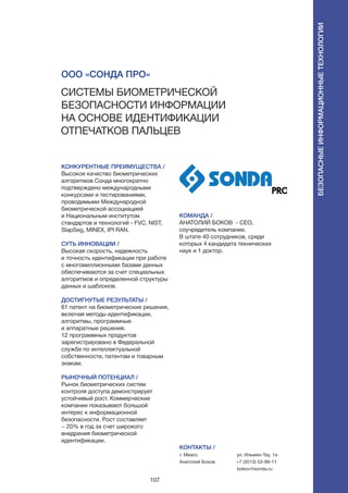 107
КОНКУРЕНТНЫЕ ПРЕИМУЩЕСТВА /
Высокое качество биометрических
алгоритмов Сонда многократно
подтверждено международными
конкурсами и тестированиями,
проводимыми Международной
биометрической ассоциацией
и Национальным институтом
стандартов и технологий - FVC, NIST,
SlapSeg, MINEX, IPI RAN.
СУТЬ ИННОВАЦИИ /
Высокая скорость, надежность
и точность идентификации при работе
с многомиллионными базами данных
обеспечиваются за счет специальных
алгоритмов и определенной структуры
данных и шаблонов.
ДОСТИГНУТЫЕ РЕЗУЛЬТАТЫ /
61 патент на биометрические решения,
включая методы идентификации,
алгоритмы, программные
и аппаратные решения.
12 программных продуктов
зарегистрировано в Федеральной
службе по интеллектуальной
собственности, патентам и товарным
знакам.
РЫНОЧНЫЙ ПОТЕНЦИАЛ /
Рынок биометрических систем
контроля доступа демонстрирует
устойчивый рост. Коммерческие
компании показывают большой
интерес к информационной
безопасности. Рост составляет
~ 20% в год за счет широкого
внедрения биометрической
идентификации.
КОМАНДА /
Анатолий Боков - СЕО,
соучредитель компании.
В штате 40 сотрудников, среди
которых 4 кандидата технических
наук и 1 доктор.
ООО «Сонда Про»
Системы биометрической
безопасности информации
на основе идентификации
отпечатков пальцев
КОНТАКТЫ /
г. Миасс
Анатолий Боков
ул. Ильмен-Тау, 1а
+7 (3513) 53-99-11
bokov@sonda.ru
Безопасныеинформационныетехнологии
 