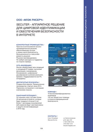109
КОНКУРЕНТНЫЕ ПРЕИМУЩЕСТВА /
Простое в использовании высоко-
производительное решение,
обеспечивающее лучшую
в своем классе безопасность.
Функциональность и масштаби-
руемость решения.
Решение сертифицировано.
Не требует расходов на поддержку
на стороне сервера.
СУТЬ ИННОВАЦИИ /
Secuter обрабатывает весь входящий
и исходящий IP-трафик: выполняет
фильтрацию, сканирование,
блокирование, шифрование/
дешифрование в режиме реального
времени. Поддерживаются все PC
интерфейсы
ДОСТИГНУТЫЕ РЕЗУЛЬТАТЫ /
Создана бета-версия. Промышленное
производство стартует июне 2014.
Подписаны соглашения с ключевыми
компаниями отрасли.
РЫНОЧНЫЙ ПОТЕНЦИАЛ /
По оценкам спрос составит более
20 миллионов устройств, которые
будут проданы в течение 5 лет.
Более 1 миллиарда пользователей
веб-сервисов будут заинтересованы
в защите личной информации
в 2016 году.
КОМАНДА /
10 высококвалифицированных
инженеров.
120 лет общий опыт команды
в отрасли информационной
безопасности.
ООО «ФЛЭК Рисерч»
Secuter - аппаратное решение
для цифровой идентификации
и обеспечения безопасности
в Интернете
КОНТАКТЫ /
Санкт-Петербург
Максим Костин
ул. Белоостровская,
д 28, офис 423
+7 (812) 496 52 46,
+3725 362 12 25
mkostin@digiflak.com
Безопасныеинформационныетехнологии
 