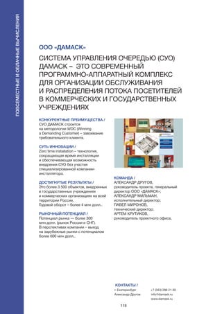 118
КОНКУРЕНТНЫЕ ПРЕИМУЩЕСТВА /
СУО ДАМАСК строится
на методологии WDC (Winning
a Demanding Customer) – завоевание
требовательного клиента.
СУТЬ ИННОВАЦИИ /
Zero time installation – технология,
сокращающая время инсталляции
и обеспечивающая возможность
внедрения СУО без участия
специализированной компании-
инсталлятора.
ДОСТИГНУТЫЕ РЕЗУЛЬТАТЫ /
Это более 3 500 объектов, внедренных
в государственных учреждениях
и коммерческих организациях на всей
территории России.
Годовой оборот – более 4 млн долл..
РЫНОЧНЫЙ ПОТЕНЦИАЛ /
Потенциал рынка — более 300
млн долл. (рынок России и СНГ).
В перспективах компании – выход
на зарубежные рынки с потенциалом
более 600 млн долл..
КОМАНДА /
АЛЕКСАНДР ДРУГОВ,
руководитель проекта, генеральный
директор ООО «ДАМАСК»;
АЛЕКСАНДР МИЛЬМАН,
исполнительный директор;
ПАВЕЛ МИРОНОВ,
технический директор;
АРТЕМ КРУТИКОВ,
руководитель проектного офиса.
КОНТАКТЫ /
г. Екатеринбург
Александр Другов
+7 (343) 286 21 30
info@damask.ru
www.damask.ru
ООО «Дамаск»
Система управления очередью (СУО)
ДАМАСК – это современный
программно-аппаратный комплекс
для организации обслуживания
и распределения потока посетителей
в коммерческих и государственных
учреждениях
Повсеместныеиоблачныевычисления
 